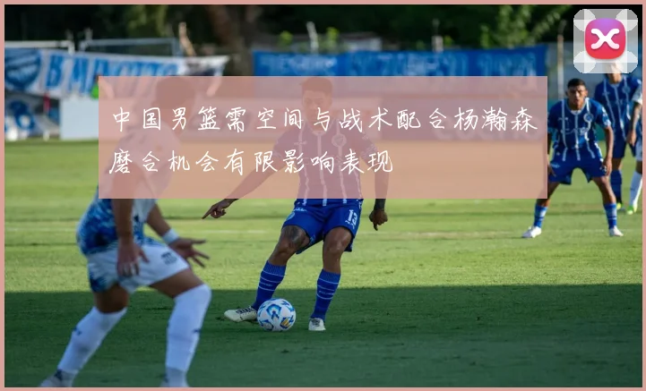 中国男篮需空间与战术配合杨瀚森磨合机会有限影响表现