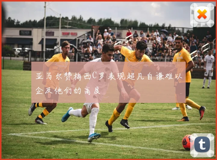 亚马尔赞梅西C罗表现超凡自谦难以企及他们的高度