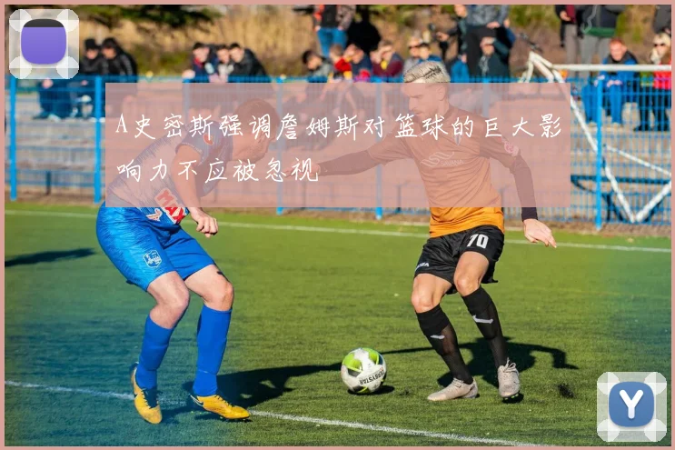 A史密斯强调詹姆斯对篮球的巨大影响力不应被忽视