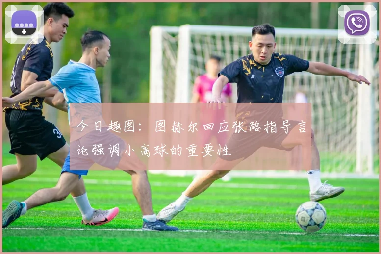 今日趣图：图赫尔回应张路指导言论强调小高球的重要性