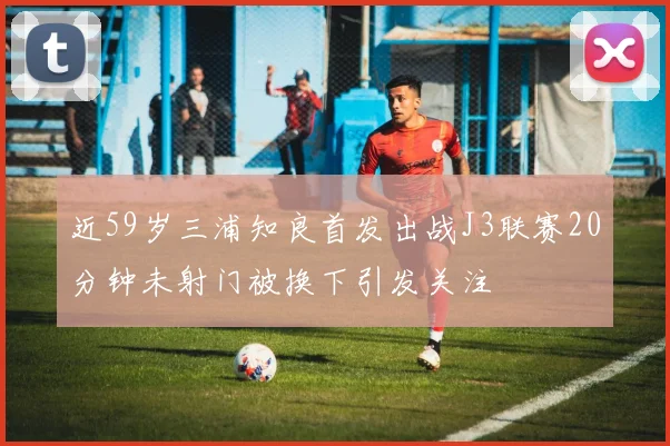 近59岁三浦知良首发出战J3联赛20分钟未射门被换下引发关注
