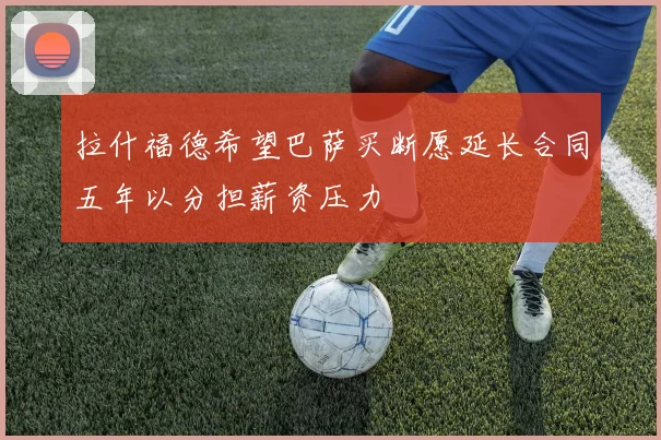 拉什福德希望巴萨买断愿延长合同五年以分担薪资压力