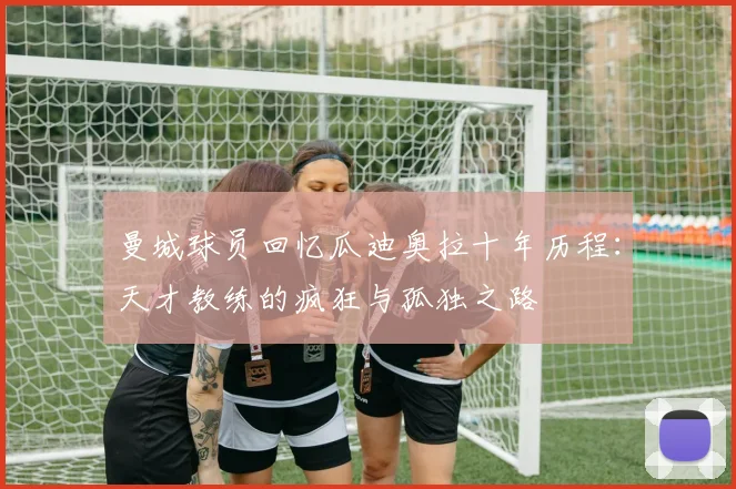 曼城球员回忆瓜迪奥拉十年历程：天才教练的疯狂与孤独之路