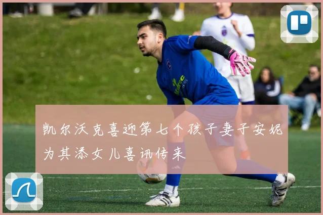 凯尔沃克喜迎第七个孩子妻子安妮为其添女儿喜讯传来
