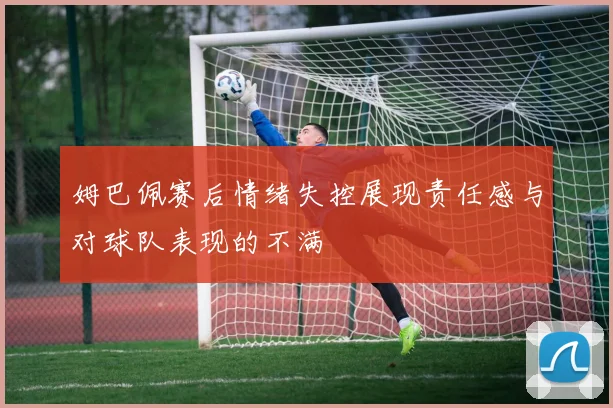姆巴佩赛后情绪失控展现责任感与对球队表现的不满