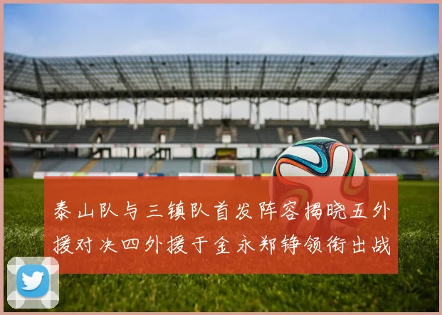 泰山队与三镇队首发阵容揭晓五外援对决四外援于金永郑铮领衔出战