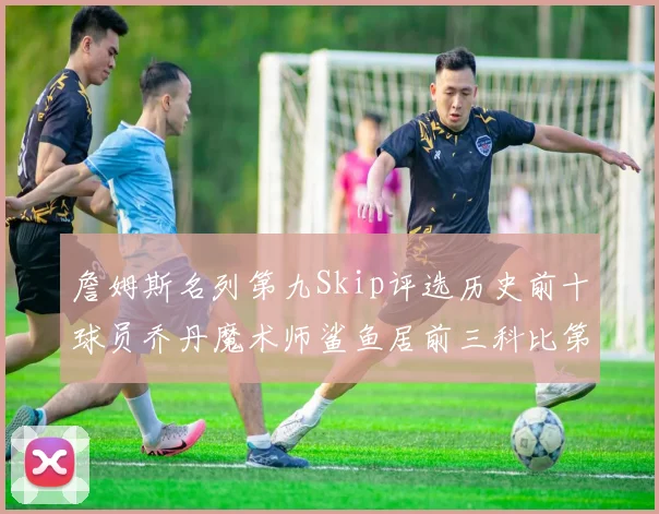 詹姆斯名列第九Skip评选历史前十球员乔丹魔术师鲨鱼居前三科比第七