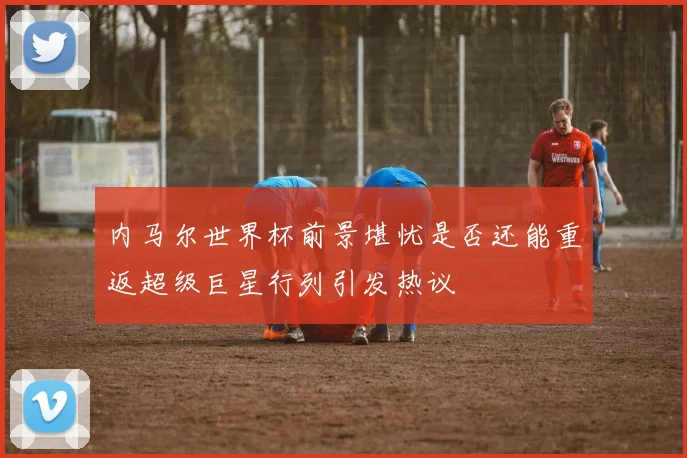 内马尔世界杯前景堪忧是否还能重返超级巨星行列引发热议