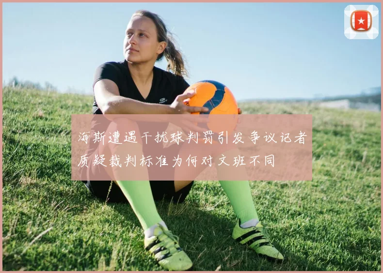 海斯遭遇干扰球判罚引发争议记者质疑裁判标准为何对文班不同