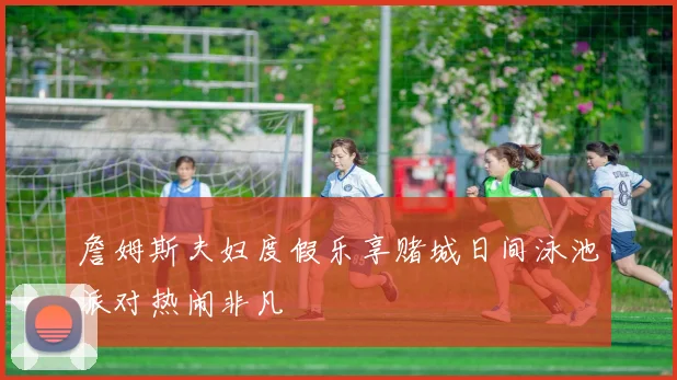 詹姆斯夫妇度假乐享赌城日间泳池派对热闹非凡