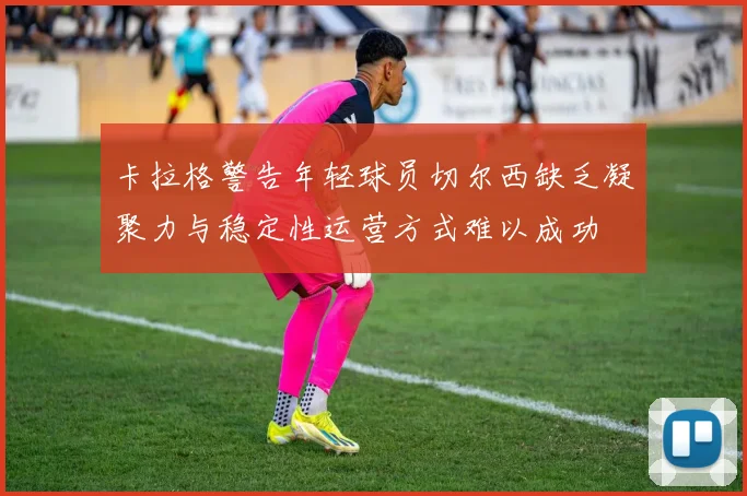 卡拉格警告年轻球员切尔西缺乏凝聚力与稳定性运营方式难以成功