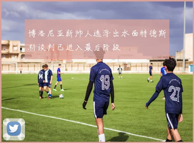 博洛尼亚新帅人选浮出水面特德斯科谈判已进入最后阶段