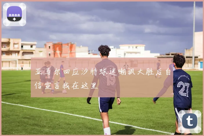 亚马尔回应沙特球迷嘲讽大胜后自信宣言我在这里