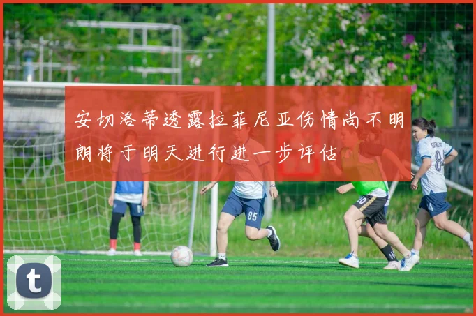 安切洛蒂透露拉菲尼亚伤情尚不明朗将于明天进行进一步评估