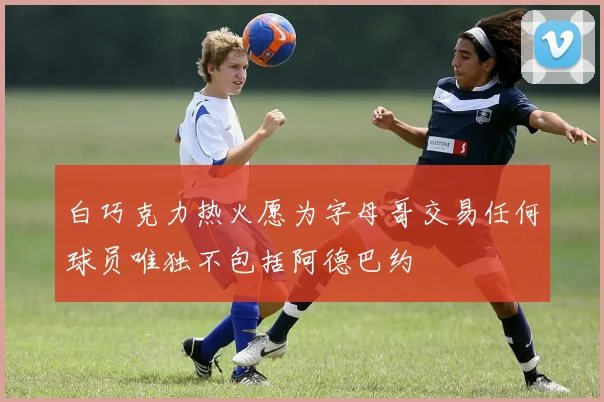 白巧克力热火愿为字母哥交易任何球员唯独不包括阿德巴约