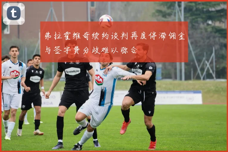 弗拉霍维奇续约谈判再度停滞佣金与签字费分歧难以弥合