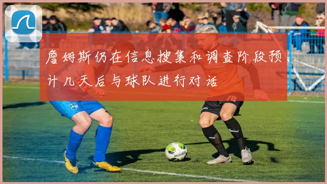 詹姆斯仍在信息搜集和调查阶段预计几天后与球队进行对话