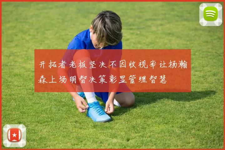开拓者老板坚决不因收视率让杨瀚森上场明智决策彰显管理智慧