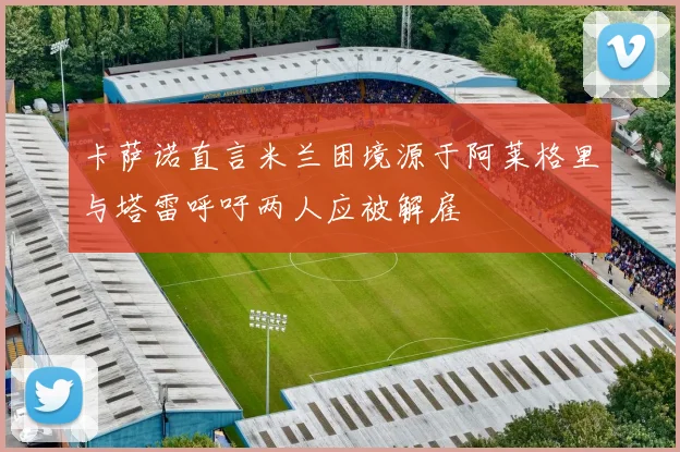 卡萨诺直言米兰困境源于阿莱格里与塔雷呼吁两人应被解雇