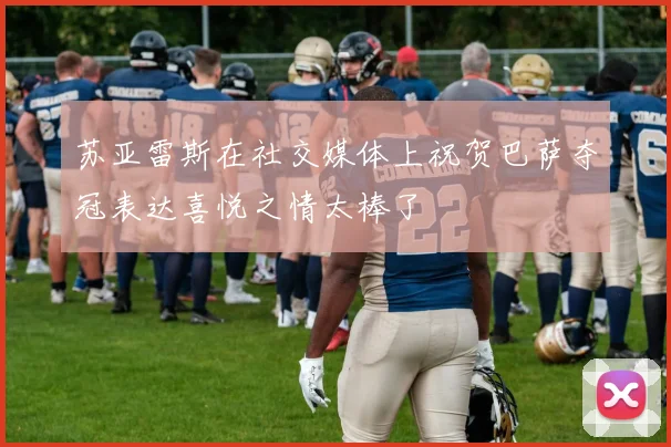 苏亚雷斯在社交媒体上祝贺巴萨夺冠表达喜悦之情太棒了