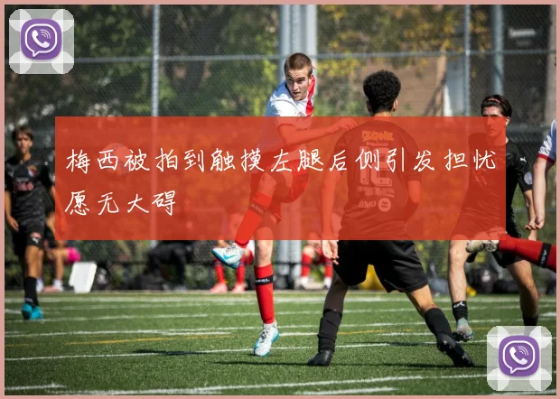 梅西被拍到触摸左腿后侧引发担忧愿无大碍
