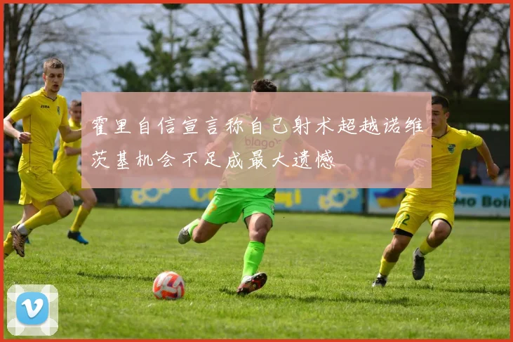 霍里自信宣言称自己射术超越诺维茨基机会不足成最大遗憾