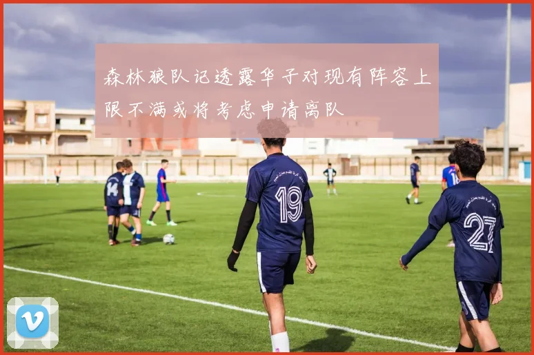 森林狼队记透露华子对现有阵容上限不满或将考虑申请离队