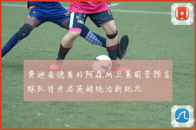 费迪南德看好阿森纳卫冕前景预言球队将开启英超统治新纪元