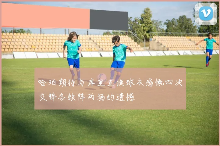 哈珀期待与库里互换球衣感慨四次交锋各缺阵两场的遗憾
