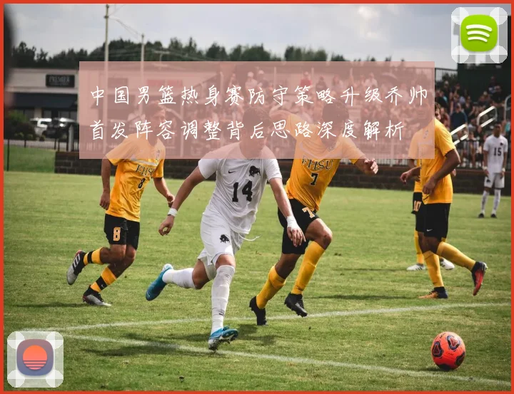 中国男篮热身赛防守策略升级乔帅首发阵容调整背后思路深度解析